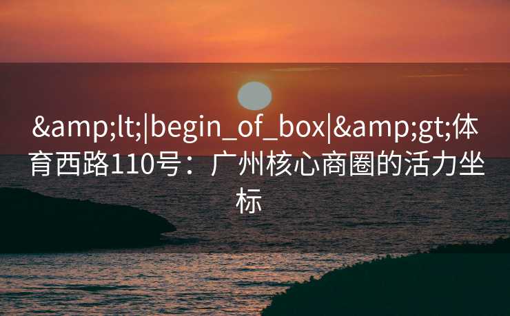 &lt;|begin_of_box|&gt;体育西路110号：广州核心商圈的活力坐标  
