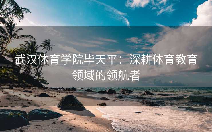 武汉体育学院毕天平：深耕体育教育领域的领航者