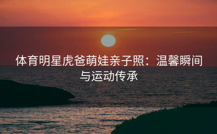 体育明星虎爸萌娃亲子照：温馨瞬间与运动传承