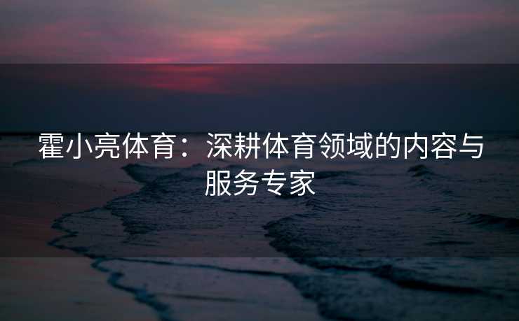 霍小亮体育：深耕体育领域的内容与服务专家