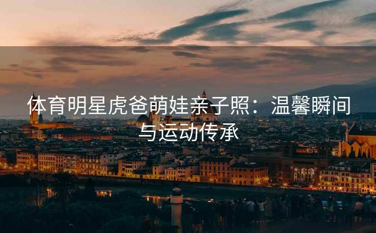体育明星虎爸萌娃亲子照：温馨瞬间与运动传承