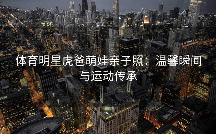体育明星虎爸萌娃亲子照：温馨瞬间与运动传承
