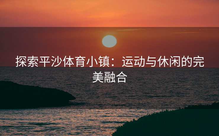 探索平沙体育小镇：运动与休闲的完美融合