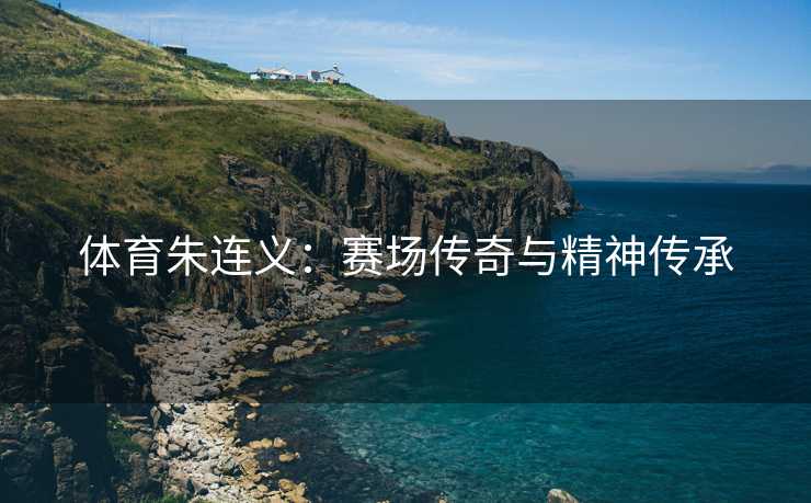 体育朱连义：赛场传奇与精神传承
