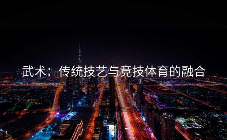 武术：传统技艺与竞技体育的融合