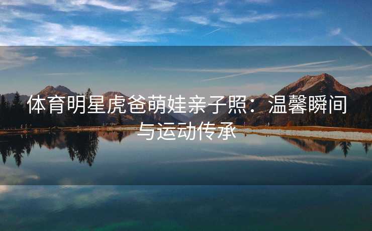 体育明星虎爸萌娃亲子照：温馨瞬间与运动传承