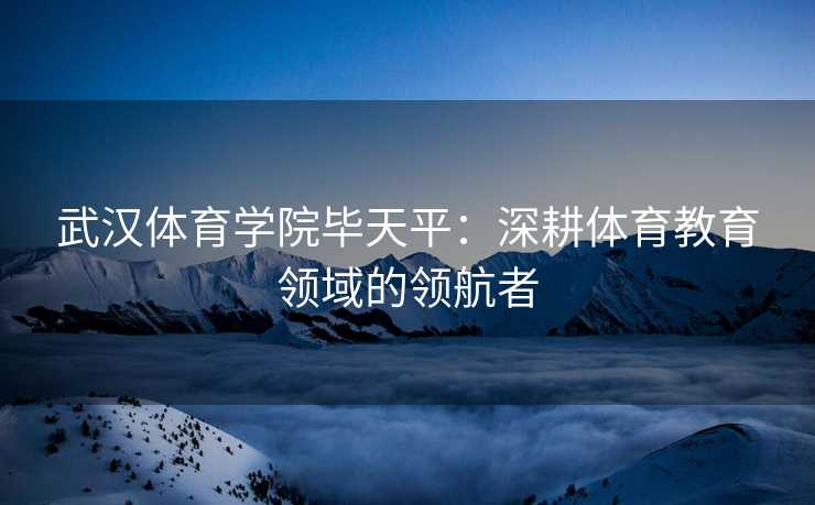 武汉体育学院毕天平：深耕体育教育领域的领航者
