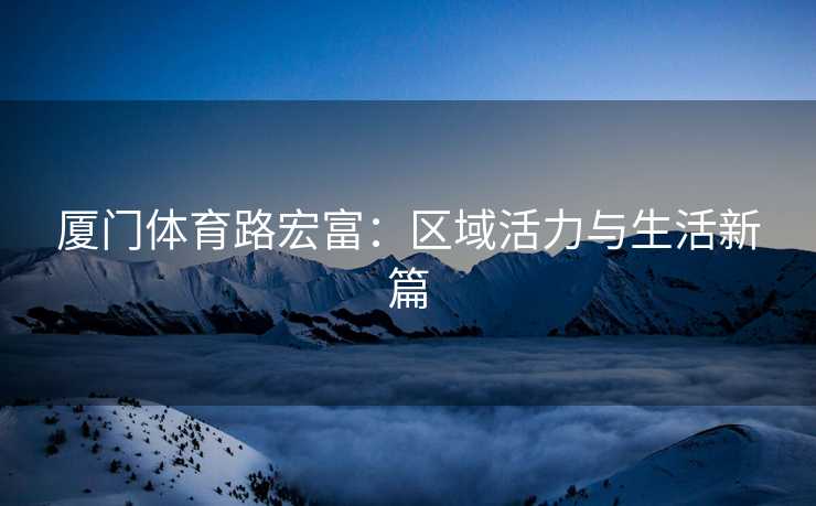 厦门体育路宏富：区域活力与生活新篇