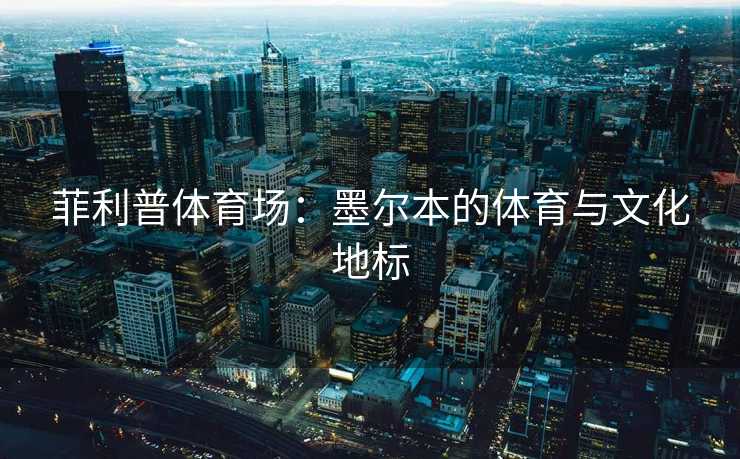 菲利普体育场：墨尔本的体育与文化地标