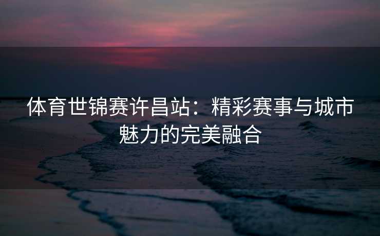 体育世锦赛许昌站：精彩赛事与城市魅力的完美融合