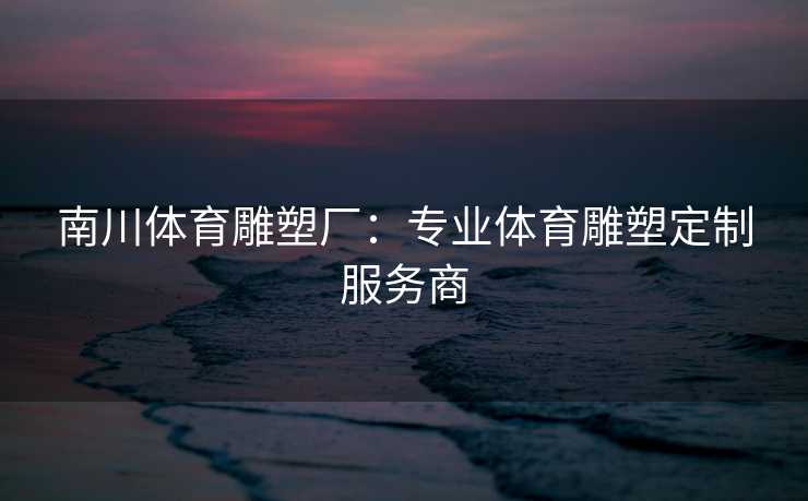 南川体育雕塑厂：专业体育雕塑定制服务商