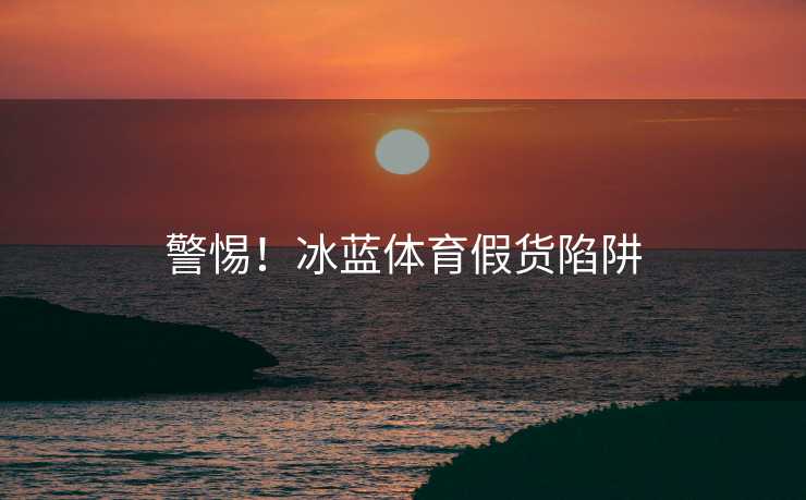 警惕！冰蓝体育假货陷阱