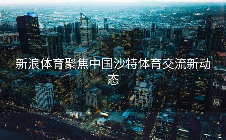新浪体育聚焦中国沙特体育交流新动态
