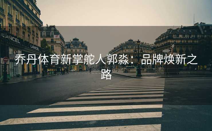 乔丹体育新掌舵人郭淼：品牌焕新之路