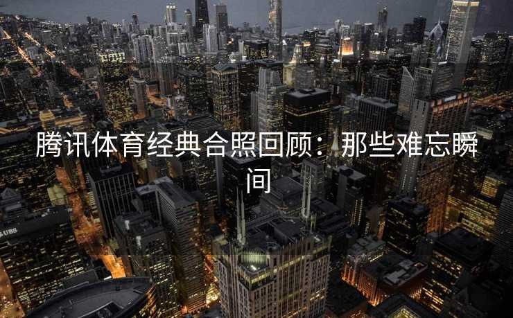 腾讯体育经典合照回顾：那些难忘瞬间