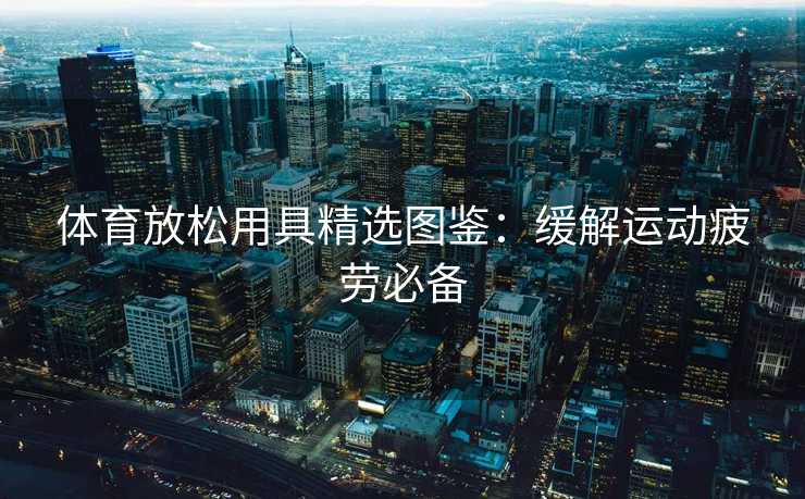 体育放松用具精选图鉴：缓解运动疲劳必备