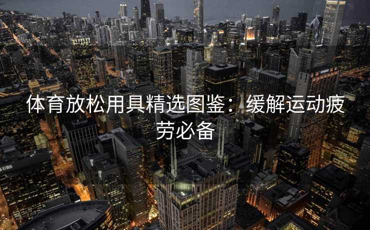 体育放松用具精选图鉴：缓解运动疲劳必备