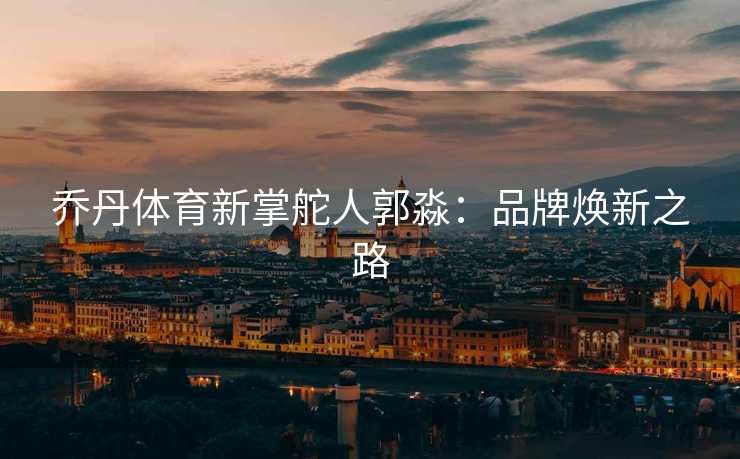 乔丹体育新掌舵人郭淼：品牌焕新之路