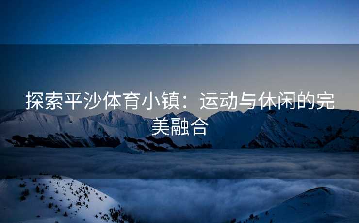 探索平沙体育小镇：运动与休闲的完美融合