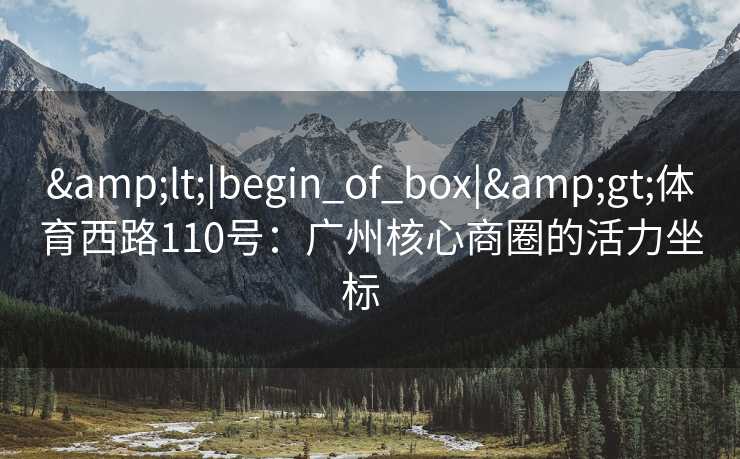 &lt;|begin_of_box|&gt;体育西路110号：广州核心商圈的活力坐标  