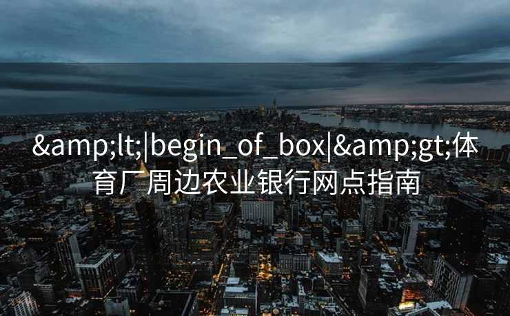 &lt;|begin_of_box|&gt;体育厂周边农业银行网点指南