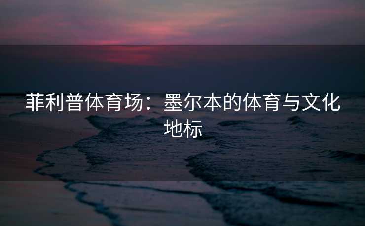 菲利普体育场：墨尔本的体育与文化地标