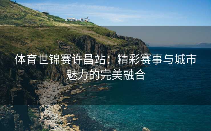 体育世锦赛许昌站：精彩赛事与城市魅力的完美融合