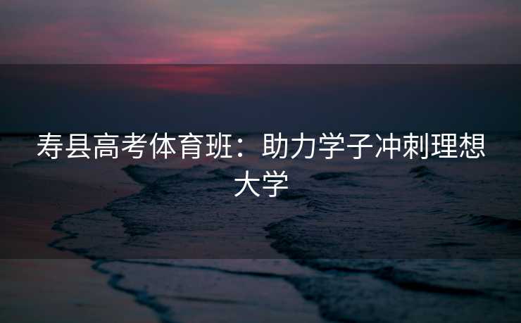 寿县高考体育班：助力学子冲刺理想大学