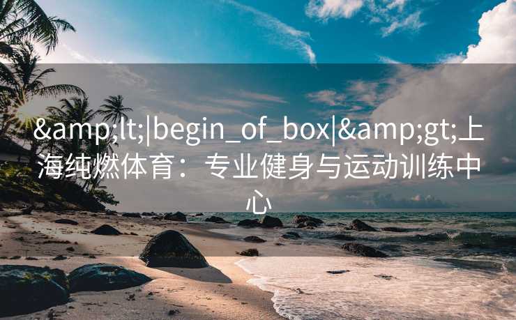 &lt;|begin_of_box|&gt;上海纯燃体育：专业健身与运动训练中心