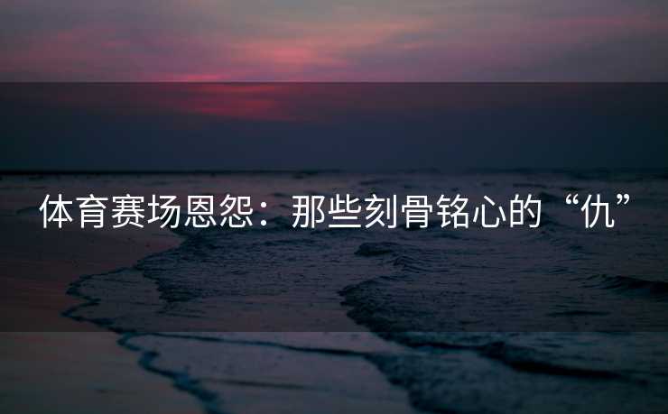 体育赛场恩怨：那些刻骨铭心的“仇”