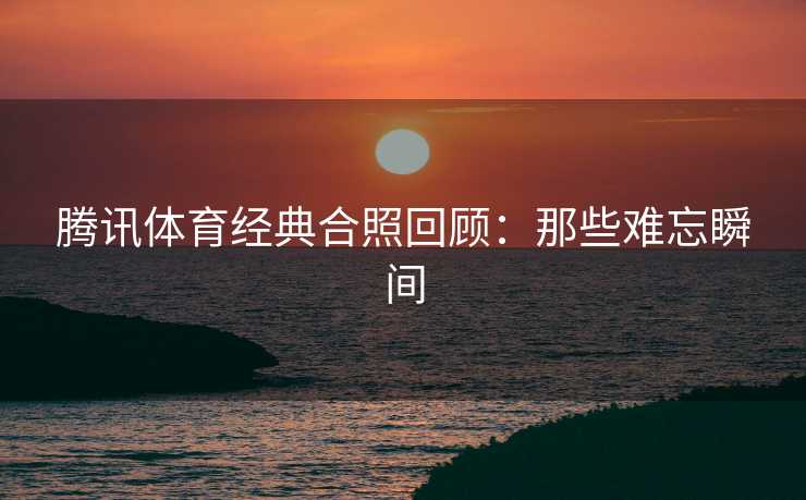 腾讯体育经典合照回顾：那些难忘瞬间