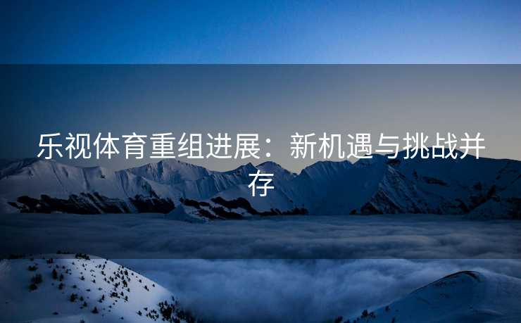 乐视体育重组进展：新机遇与挑战并存