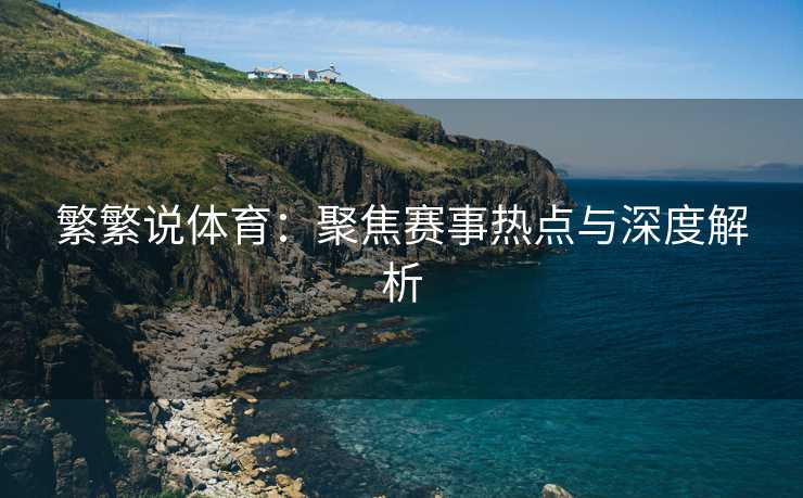繁繁说体育：聚焦赛事热点与深度解析