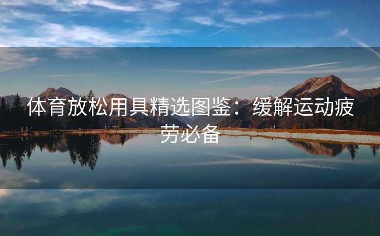 体育放松用具精选图鉴：缓解运动疲劳必备