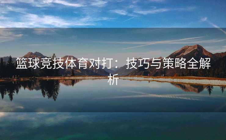 篮球竞技体育对打：技巧与策略全解析