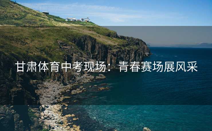 甘肃体育中考现场：青春赛场展风采