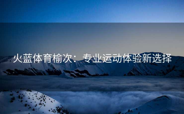 火蓝体育榆次：专业运动体验新选择