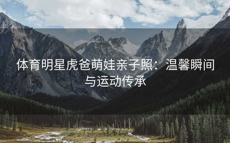 体育明星虎爸萌娃亲子照：温馨瞬间与运动传承