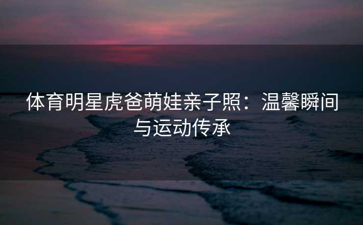 体育明星虎爸萌娃亲子照：温馨瞬间与运动传承