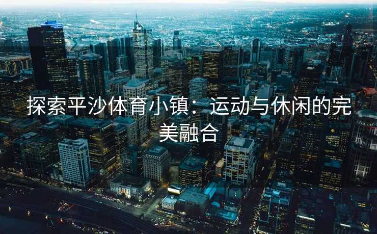 探索平沙体育小镇：运动与休闲的完美融合