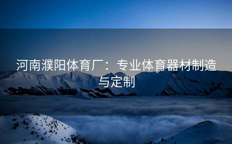 河南濮阳体育厂：专业体育器材制造与定制