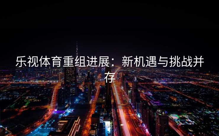 乐视体育重组进展：新机遇与挑战并存
