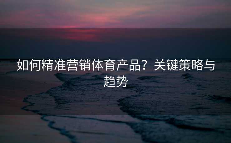 如何精准营销体育产品？关键策略与趋势