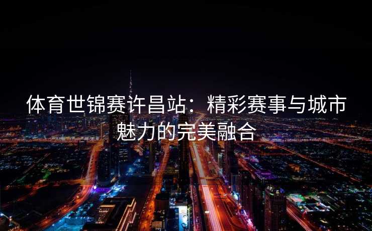体育世锦赛许昌站：精彩赛事与城市魅力的完美融合