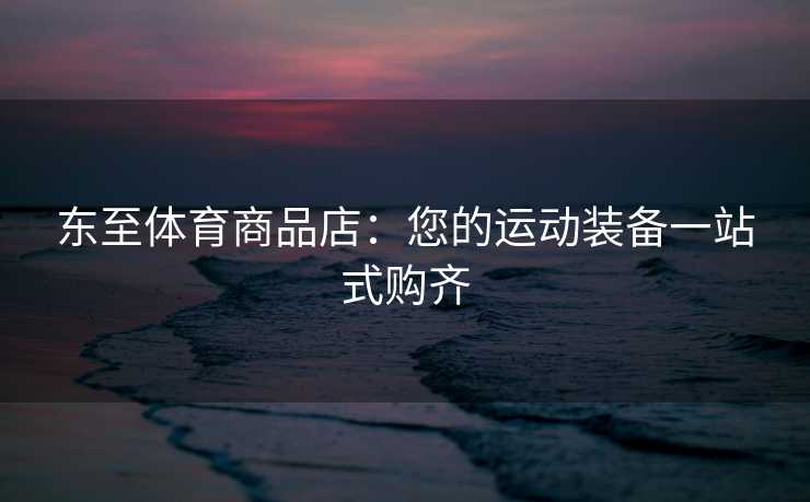 东至体育商品店：您的运动装备一站式购齐