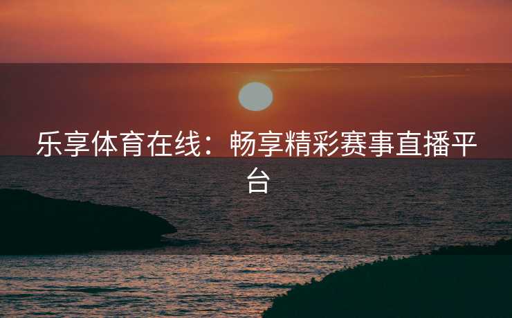 乐享体育在线：畅享精彩赛事直播平台