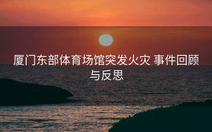厦门东部体育场馆突发火灾 事件回顾与反思