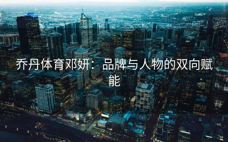乔丹体育邓妍：品牌与人物的双向赋能
