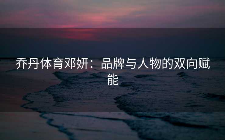 乔丹体育邓妍：品牌与人物的双向赋能