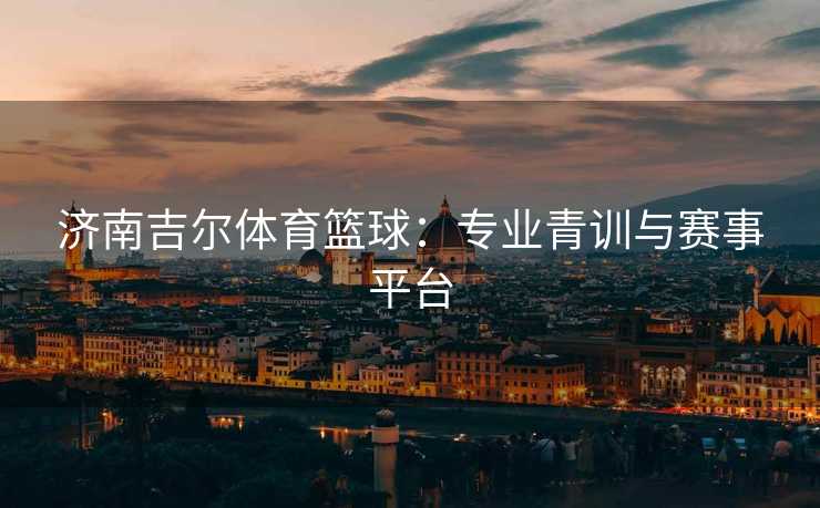 济南吉尔体育篮球：专业青训与赛事平台